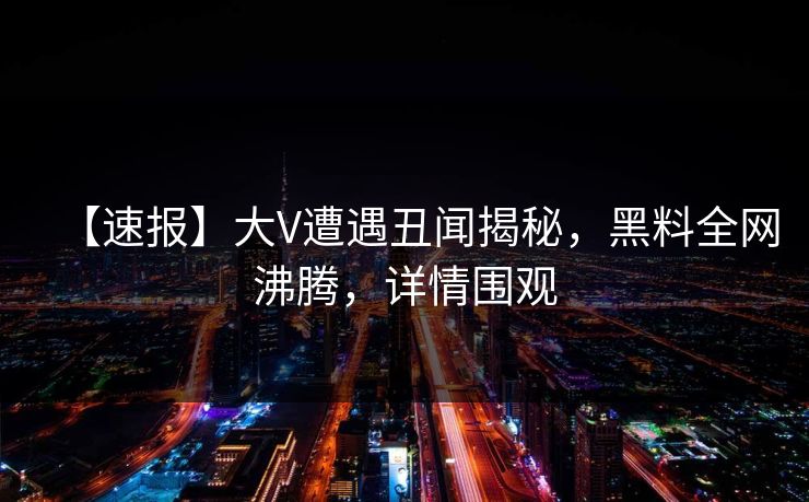 【速报】大V遭遇丑闻揭秘，黑料全网沸腾，详情围观