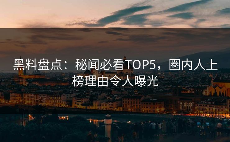 黑料盘点：秘闻必看TOP5，圈内人上榜理由令人曝光