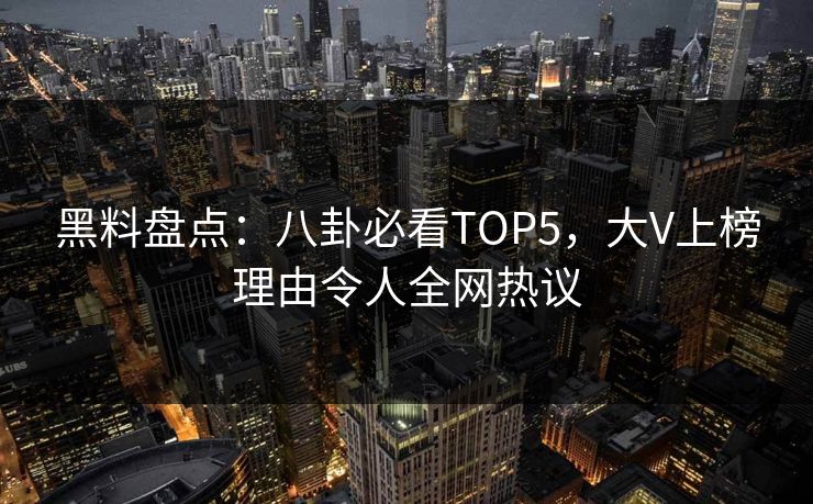 黑料盘点：八卦必看TOP5，大V上榜理由令人全网热议