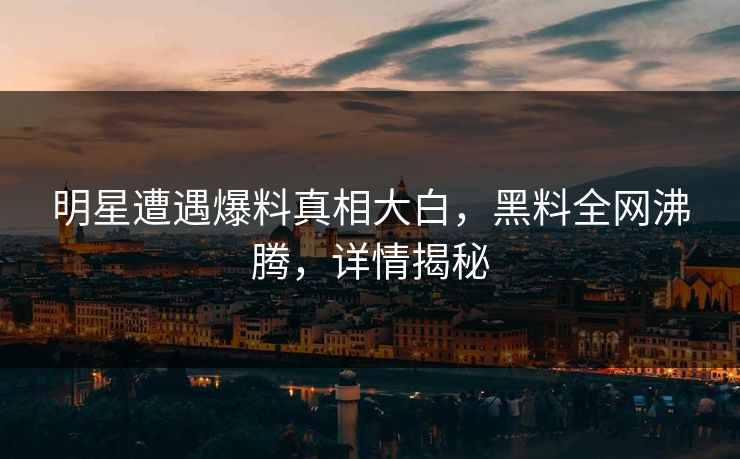 明星遭遇爆料真相大白，黑料全网沸腾，详情揭秘