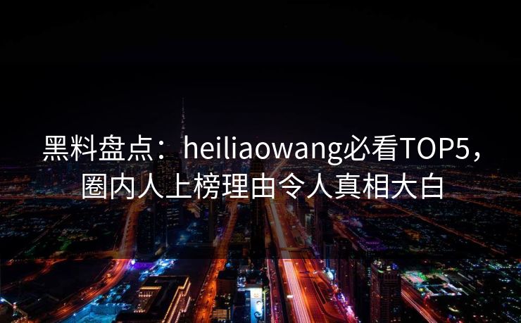 黑料盘点：heiliaowang必看TOP5，圈内人上榜理由令人真相大白
