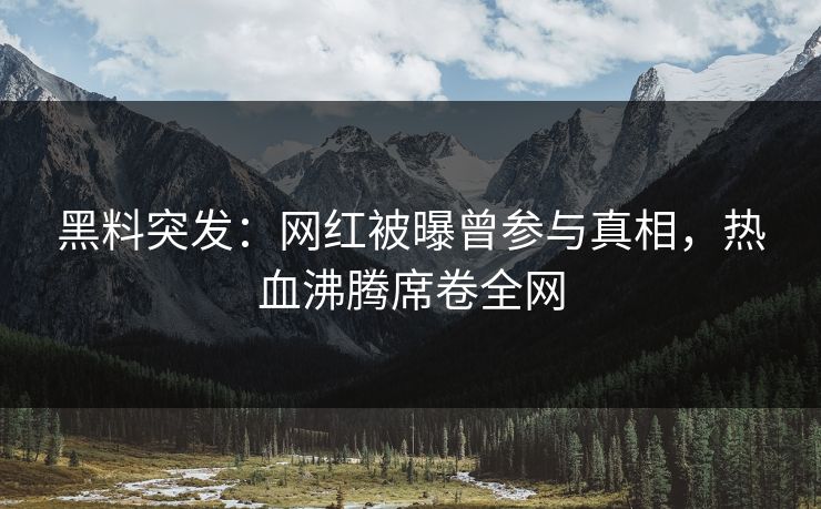 黑料突发：网红被曝曾参与真相，热血沸腾席卷全网