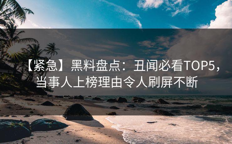 【紧急】黑料盘点：丑闻必看TOP5，当事人上榜理由令人刷屏不断