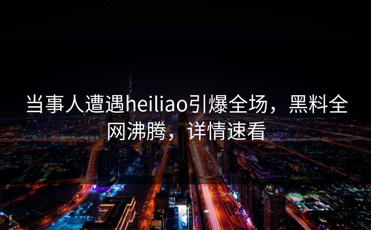 当事人遭遇heiliao引爆全场，黑料全网沸腾，详情速看