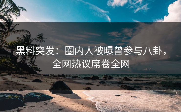黑料突发：圈内人被曝曾参与八卦，全网热议席卷全网