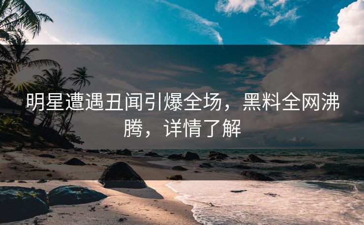 明星遭遇丑闻引爆全场，黑料全网沸腾，详情了解