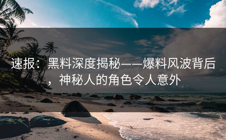 速报：黑料深度揭秘——爆料风波背后，神秘人的角色令人意外