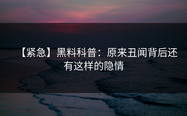 【紧急】黑料科普：原来丑闻背后还有这样的隐情