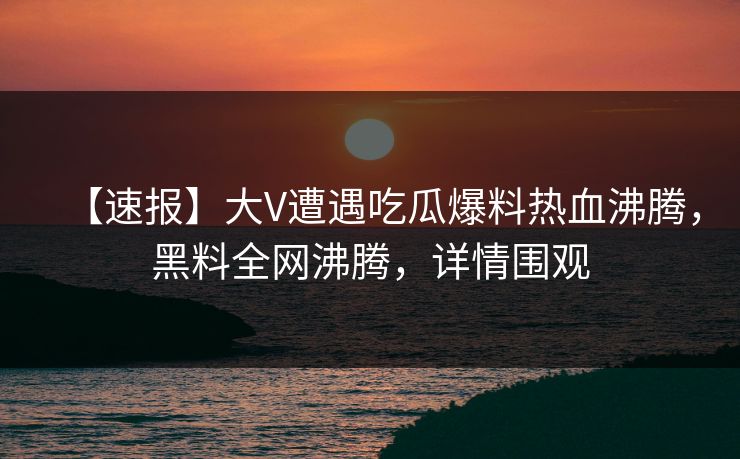 【速报】大V遭遇吃瓜爆料热血沸腾，黑料全网沸腾，详情围观