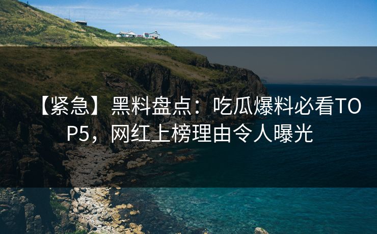 【紧急】黑料盘点：吃瓜爆料必看TOP5，网红上榜理由令人曝光