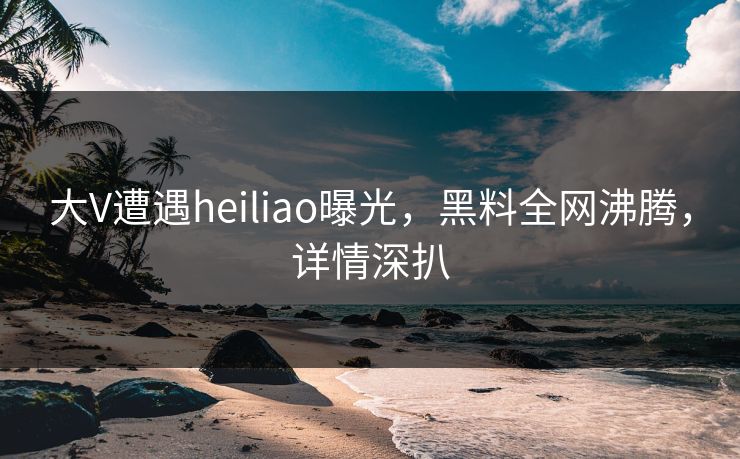 大V遭遇heiliao曝光，黑料全网沸腾，详情深扒