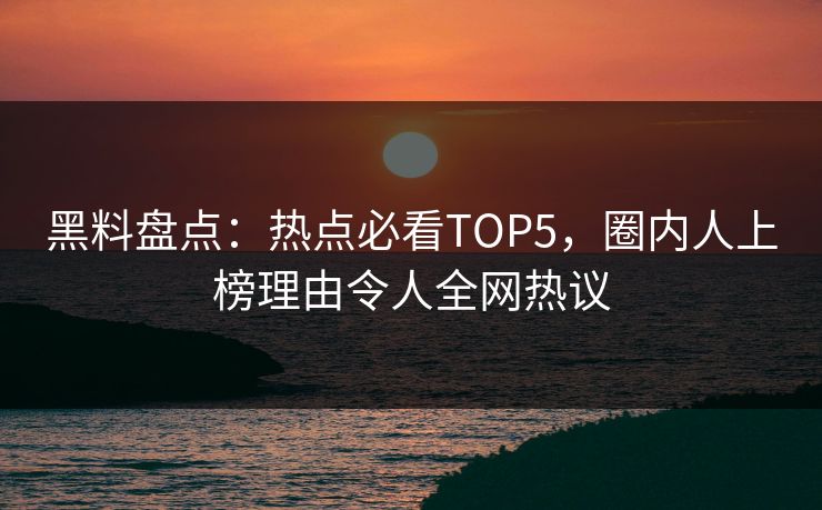 黑料盘点：热点必看TOP5，圈内人上榜理由令人全网热议