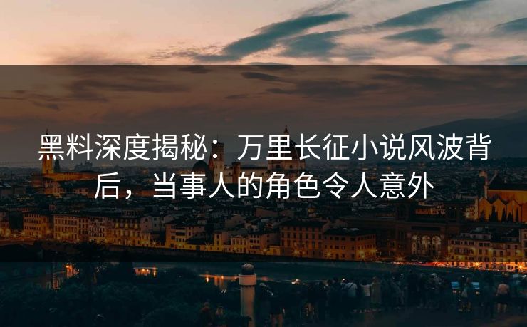 黑料深度揭秘：万里长征小说风波背后，当事人的角色令人意外
