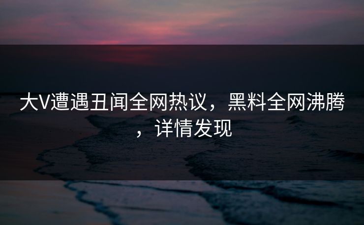 大V遭遇丑闻全网热议，黑料全网沸腾，详情发现
