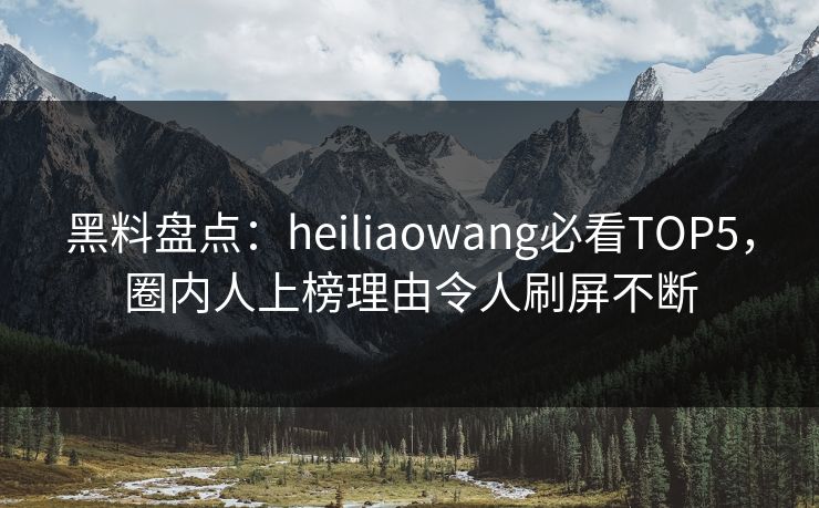 黑料盘点：heiliaowang必看TOP5，圈内人上榜理由令人刷屏不断