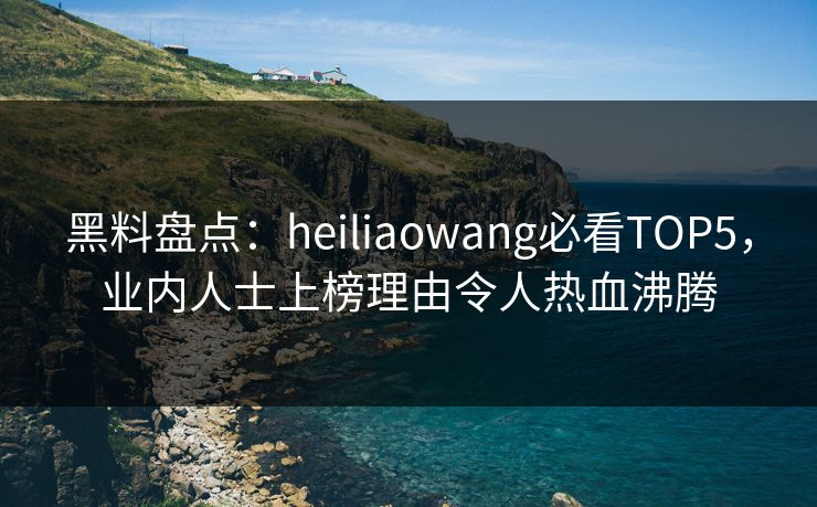 黑料盘点：heiliaowang必看TOP5，业内人士上榜理由令人热血沸腾