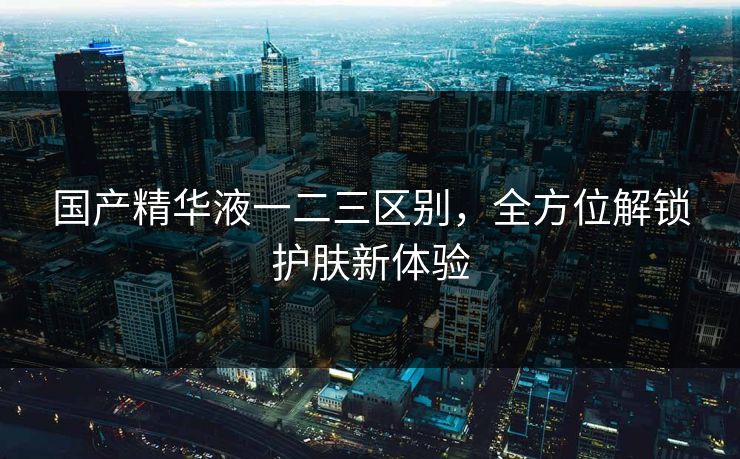 国产精华液一二三区别，全方位解锁护肤新体验