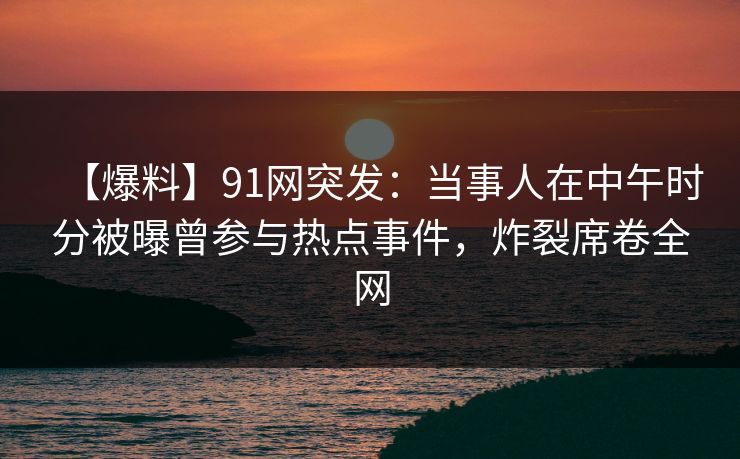 【爆料】91网突发：当事人在中午时分被曝曾参与热点事件，炸裂席卷全网