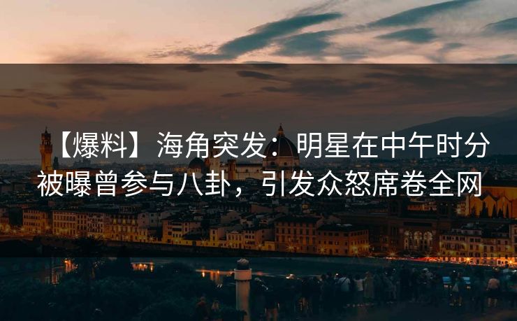 【爆料】海角突发：明星在中午时分被曝曾参与八卦，引发众怒席卷全网