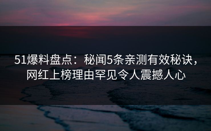 51爆料盘点：秘闻5条亲测有效秘诀，网红上榜理由罕见令人震撼人心