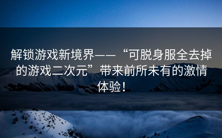 解锁游戏新境界——“可脱身服全去掉的游戏二次元”带来前所未有的激情体验！