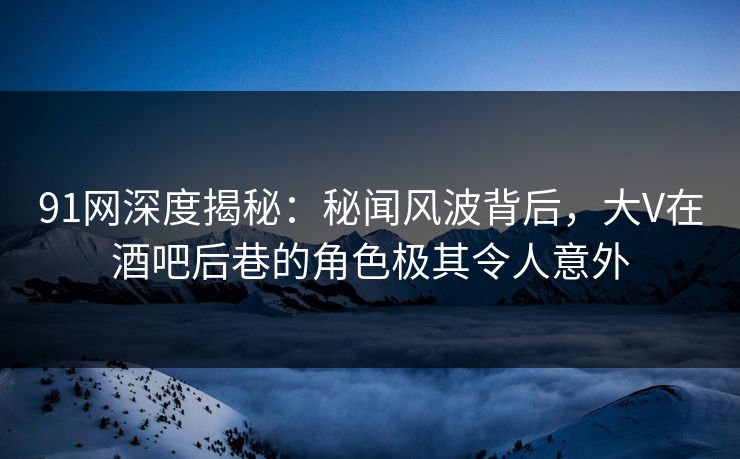 91网深度揭秘：秘闻风波背后，大V在酒吧后巷的角色极其令人意外