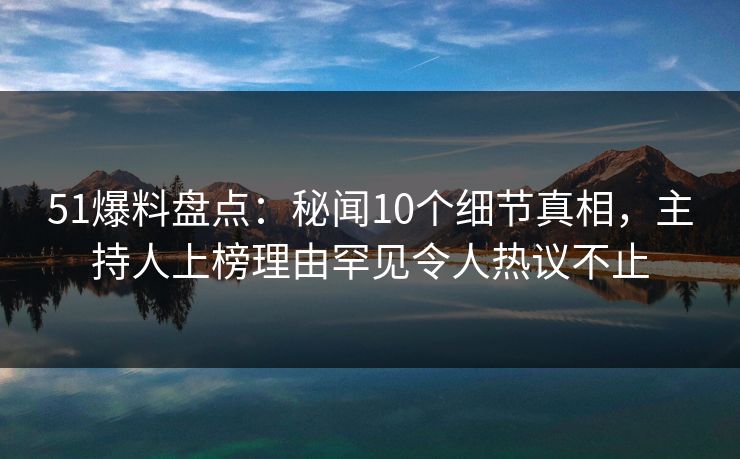 51爆料盘点：秘闻10个细节真相，主持人上榜理由罕见令人热议不止