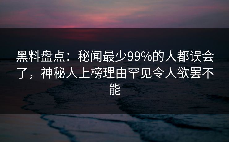 黑料盘点：秘闻最少99%的人都误会了，神秘人上榜理由罕见令人欲罢不能