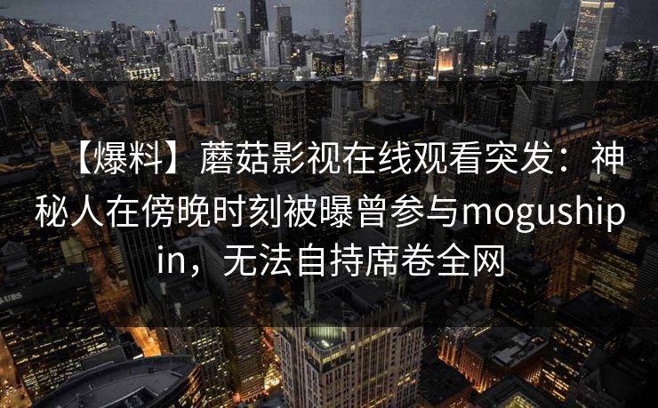 【爆料】蘑菇影视在线观看突发:神秘人在傍晚时刻被曝曾参与mogushipin,无法自持席卷全网 【爆料】蘑菇影视在线观看突发:神秘人在傍晚时刻被曝曾参与mogushipin,无法自持席卷全网