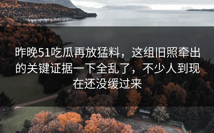 昨晚51吃瓜再放猛料，这组旧照牵出的关键证据一下全乱了，不少人到现在还没缓过来