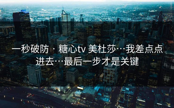 一秒破防 · 糖心tv 美杜莎…我差点点进去…最后一步才是关键