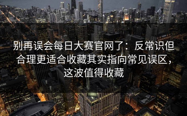 别再误会每日大赛官网了：反常识但合理更适合收藏其实指向常见误区，这波值得收藏  第1张