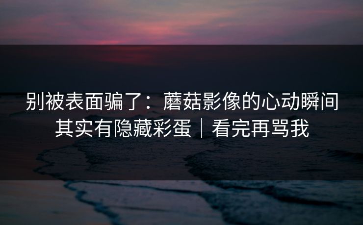 别被表面骗了:蘑菇影像的心动瞬间其实有隐藏彩蛋|看完再骂我
