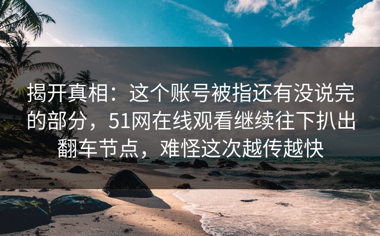 揭开真相：这个账号被指还有没说完的部分，51网在线观看继续往下扒出翻车节点，难怪这次越传越快